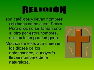 son católicos y llevan nombres cristianos como Juan, Pedro. Pero ellos no se llaman uno al otro por estos nombres, utilizan la lengua Indígena.  Muchos de ellos aún creen en los dioses de los antepasados, la mayoría llevan nombres de la naturaleza. RELIGIÓN 