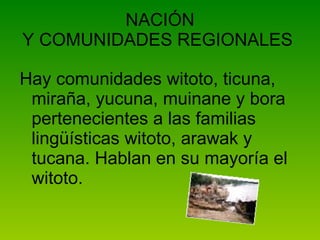 NACIÓN Y COMUNIDADES REGIONALES  Hay comunidades witoto, ticuna, miraña, yucuna, muinane y bora pertenecientes a las familias lingüísticas witoto, arawak y tucana. Hablan en su mayoría el witoto.   