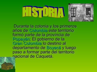 Durante la colonia y los primeros años de  Colombia  este territorio formó parte de la provincia de  Popayán ; El gobierno de la  Gran Colombia  lo destino al departamento de  Boyacá  y luego paso a formar parte del territorio nacional de Caquetá. HISTORIA  
