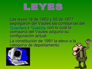 Las leyes 18 de 1963 y 55 de 1977 segregaron del Vaúles las comisarías del  Guaviare  y  Guainía , con lo cual la comisaría del Vaúles adquirió su configuración actual.  La constitución de 1991 la elevo a la categoría de departamento.  LEYES  