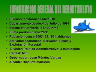 División territorial desde:1910 Departamento desde:4 de Julio de 1991 Extensión territorial:53.190 Km2 Clima predominante:28°C Población censo 2003: 22.199 habitantes Actividad económica: Servicios, Pesca y Explotación Forestal .División Político Administrativa: 3 municipios Capital: Mitú Gobernador: José Méndez Vargas Alcalde: Ricaurte martines  INFORMACION GENERAL DEL DEPARTAMENTO  