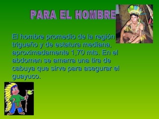 El hombre promedio de la región es trigueño y de estatura mediana, aproximadamente 1,70 mts. En el abdomen se amarra una tira de cabuya que sirve para asegurar el guayuco. PARA EL HOMBRE  
