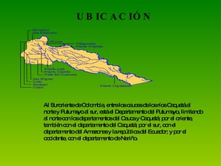 UBICACIÓN Al Suroriente de Colombia, entre los cauces de los ríos Caquetá al norte y Putumayo al sur, está el Departamento del Putumayo, limitando al norte con los departamentos del Cauca y Caquetá; por el oriente, también con el departamento del Caquetá; por el sur, con el departamento del Amazonas y la república del Ecuador; y por el occidente, con el departamento de Nariño. 
