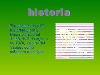 El municipio de Mitú fue creado por el Decreto Nacional 1.666, de  6 de agosto  de  1974 ,  capital del Vaupés como cabecera municipal. historia  