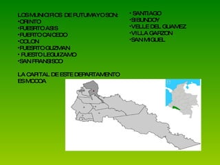 LOS MUNICIPIOS  DE PUTUMAYO SON: ORINTO  PUESRTO ASIS PUERTO CAICEDO COLON PUESRTO GUZMAN PUESTO LEGUIZAMO SAN FRANSISCO LA CAPITAL DE ESTE DEPARTAMENTO ES MOCOA SANTIAGO SIBUNDOY VELLE DEL GUAMEZ VILLA GARZON SAN MIGUEL 