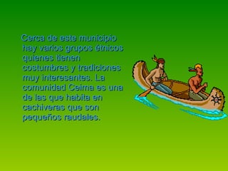 Cerca de este municipio hay varios grupos étnicos quienes tienen costumbres y tradiciones muy interesantes. La comunidad Ceima es una de las que habita en cachiveras que son pequeños raudales. 
