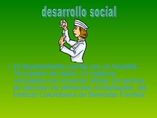 El departamento cuenta con un hospital, 18 puestos de salud, 12 médicos vinculados con el sector oficial, 24 centros de atención de diferentes modalidades  del Instituto Colombiana de Bienestar Familiar. desarrollo social  