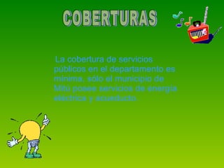La cobertura de servicios públicos en el departamento es mínima, sólo el municipio de Mitú posee servicios de energía eléctrica y acueducto. COBERTURAS 