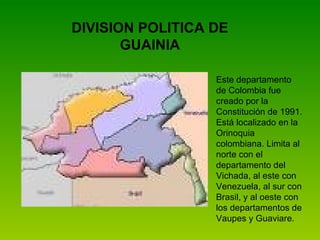 DIVISION POLITICA DE GUAINIA Este departamento de Colombia fue creado por la Constitución de 1991. Está localizado en la Orinoquia colombiana. Limita al norte con el departamento del Vichada, al este con Venezuela, al sur con Brasil, y al oeste con los departamentos de Vaupes y Guaviare.   
