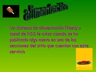 Un sistema de alimentación (feed) o canal de RSS le avisa cuando se ha publicado algo nuevo en una de las secciones del sitio que cuentan con este servicio  alimentación 
