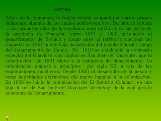 HISTORIA Antes de la conquista, la región estaba ocupada por varios grupos indígenas, algunos de los cuales sobreviven hoy. Durante la colonia  y los primeros años de la república, este territorio formo parte de la provincia de Popayán; entre 1821 y 1830 perteneció al departamento de Boyacá y luego paso al territorio nacional del Caquetá; en 1857 quedo bajo jurisdicción del estado federal y luego del departamento del Cauca.  En  1910 se estableció la comisaría especial del Guaviare, con capital en San José del Guaviare, que la constitución  de 1991 elevo a la categoría de departamento. La colonización empezó a principios  del siglo XX, a raíz de las explotaciones caucheras. Desde 1950 el desarrollo de la pesca y otras actividades extractivas dio nuevo impulso a la colonización. En 1968 se inicio la colonización del El Retorno-Calamar, en una faja al sur de San José del Guaviare, alrededor de la cual gira la economía del departamento. 