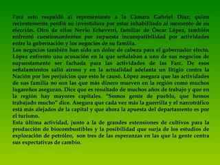 P ara esto respaldó al representante a la Cámara Gabriel Díaz, quien recientemente perdió su investidura por estar inhabilitado al momento de su elección. Otro de ellos Nevio Echeverri, familiar de Óscar López, también enfrentó cuestionamientos por supuesta incompatibilidad por actividades entre la gobernación y los negocios de su familia. Los negocios también han sido un dolor de cabeza para el gobernador electo. López enfrento una acusación en la que señalaban a uno de sus negocios de supuestamente ser fachada para las actividades de las Farc. De esos señalamientos salió airoso y en la actualidad adelanta un litigio contra la Nación por los perjuicios que esto le causó. López asegura que las actividades de sus familia no son las que más dinero mueven en la región como muchos lugareños aseguran. Dice que es resultado de muchos años de trabajo y que en la región hay mayores capitales. “Somos gente de pueblo, que hemos trabajado mucho” dice. Asegura que cada vez más la guerrilla y el narcotráfico está más alejados de la capital y que ahora la apuesta del departamento es por el turismo. Esta última actividad, junto a la de grandes extensiones de cultivos para la producción de biocombustibles y la posibilidad que surja de los estudios de exploración de petróleo,  son tres de las esperanzas en las que la gente centra sus expectativas de cambio .     