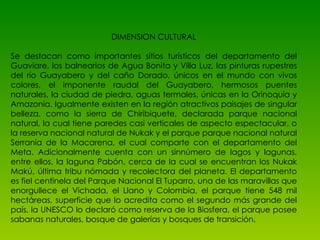 DIMENSION CULTURAL Se destacan como importantes sitios turísticos del departamento del Guaviare, los balnearios de Agua Bonita y Villa Luz, las pinturas rupestres del río Guayabero y del caño Dorado, únicos en el mundo con vivos colores, el imponente raudal del Guayabero, hermosos puentes naturales, la ciudad de piedra, aguas termales, únicas en la Orinoquía y Amazonía. Igualmente existen en la región atractivos paisajes de singular belleza, como la sierra de Chiribiquete, declarada parque nacional natural, la cual tiene paredes casi verticales de aspecto espectacular, o la reserva nacional natural de Nukak y el parque parque nacional natural Serranía de la Macarena, el cual comparte con el departamento del Meta. Adicionalmente cuenta con un sinnúmero de lagos y lagunas, entre ellos, la laguna Pabón, cerca de la cual se encuentran los Nukak Makú, última tribu nómada y recolectora del planeta. El departamento es fiel centinela del Parque Nacional El Tuparro, una de las maravillas que enorgullece el Vichada, el Llano y Colombia, el parque tiene 548 mil hectáreas, superficie que lo acredita como el segundo más grande del país, la UNESCO lo declaró como reserva de la Biosfera, el parque posee sabanas naturales, bosque de galerías y bosques de transición.  