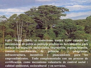 Hon. Richard Moss, Minister of Foreign Trade.  June 2002 Epler Wood (2004), el ecoturismo tendrá éxito cuando los mecanismos de políticas públicas produzcan herramientas para reducir los impactos ambientales. (legislación, reglamentación, control, coordinación de políticas  y programas, infraestructura, incentivos y planeamiento para los emprendimientos.  Todo complementado con un proceso de certificación, como mecanismo voluntario de control social : calidad ambiental, sociocultural  y en servicios. 