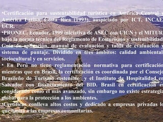 Hon. Richard Moss, Minister of Foreign Trade.  June 2002 Certificación para sustentabilidad turística en América Central y América Latina, Costa Rica (1993), auspiciado por ICT, INCAE, UCR. PRONEC, Ecuador, 1999 iniciativa de ASEC con UICN y el MITUR, bajo la norma técnica del Reglamento de Ecoturismo y sostenibilidad. Guía de aplicación, manual de evaluación y tabla de evaluación y sistema de puntaje. Dividido en tres ámbitos: calidad ambiental, sociocultural y en servicios. En Perú no tiene reglamentación normativa para certificación mientras que en Brasil, la certificación es coordinada por el Consejo Brasileño de Turismo sostenible  y el Instituto de Hospitalidad en Salvador con financiamiento del BID. Brasil en certificación es considerado como el más avanzado, sin embargo no existe estrategia global para la protección a los ambientes. Certificar conlleva altos costos y dedicado a empresas privadas lo que limita a las empresas comunitarias. 
