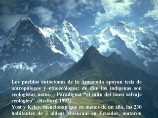 Hon. Richard Moss, Minister of Foreign Trade.  June 2002 Los pueblos autóctonos de la Amazonia apoyan tesis de antropólogos y etnoecólogos; de que los indígenas son ecologistas natos.  Paradigma “el mito del buen salvaje ecológico”. (Redford 1992) Yost y Keley, mencionan que en menos de un año, los 230 habitantes de 3 aldeas Huaorani en Ecuador, mataron 3165 animales entre mamíferos, aves y reptiles. 