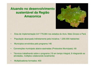 Atuando no desenvolvimento
   sustentável da Região
        Amazonica




•   Área de implementação km² 779.084 nos estados do Acre, Mato Grosso e Pará

•   População alcançada indiretamente pela iniciativa: 1.200.000 habitantes

•   Municípios envolvidos pelo programa 146

•   Convenções municipais abaixo-assinadas (Protocolos Municipais): 60

•   Técnicos trabalhando sobre o programa (16 em tempo integral, 8 integrando as
    atividades, múltiplos colaborando localmente)

•   Multiplicadores formados: 400
 