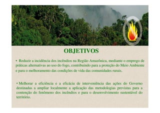OBJETIVOS
• Reduzir a incidência dos incêndios na Região Amazônica, mediante o emprego de
práticas alternativas ao uso do fogo, contribuindo para a proteção do Meio Ambiente
e para o melhoramento das condições de vida das comunidades rurais.


• Melhorar a eficiência e a eficácia de interveniência das ações do Governo
destinadas a ampliar localmente a aplicação das metodologias previstas para a
contenção do fenômeno dos incêndios e para o desenvolvimento sustentável do
território.
 