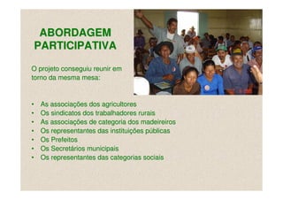 ABORDAGEM
PARTICIPATIVA

O projeto conseguiu reunir em
torno da mesma mesa:


•   As associações dos agricultores
•   Os sindicatos dos trabalhadores rurais
•   As associações de categoria dos madeireiros
•   Os representantes das instituições públicas
•   Os Prefeitos
•   Os Secretários municipais
•   Os representantes das categorias sociais
 
