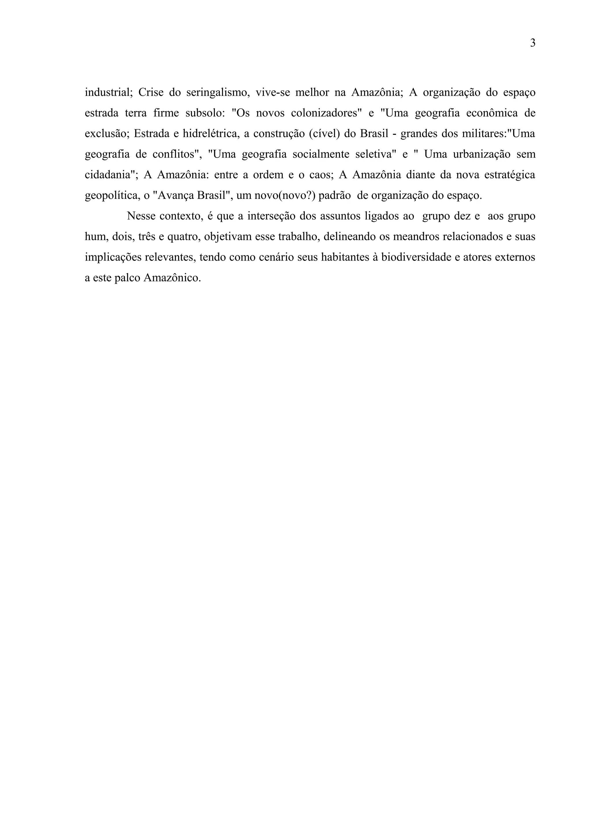 3
industrial; Crise do seringalismo, vive-se melhor na Amazônia; A organização do espaço
estrada terra firme subsolo: "Os novos colonizadores" e "Uma geografia econômica de
exclusão; Estrada e hidrelétrica, a construção (cível) do Brasil - grandes dos militares:"Uma
geografia de conflitos", "Uma geografia socialmente seletiva" e " Uma urbanização sem
cidadania"; A Amazônia: entre a ordem e o caos; A Amazônia diante da nova estratégica
geopolítica, o "Avança Brasil", um novo(novo?) padrão de organização do espaço.
Nesse contexto, é que a interseção dos assuntos ligados ao grupo dez e aos grupo
hum, dois, três e quatro, objetivam esse trabalho, delineando os meandros relacionados e suas
implicações relevantes, tendo como cenário seus habitantes à biodiversidade e atores externos
a este palco Amazônico.
 