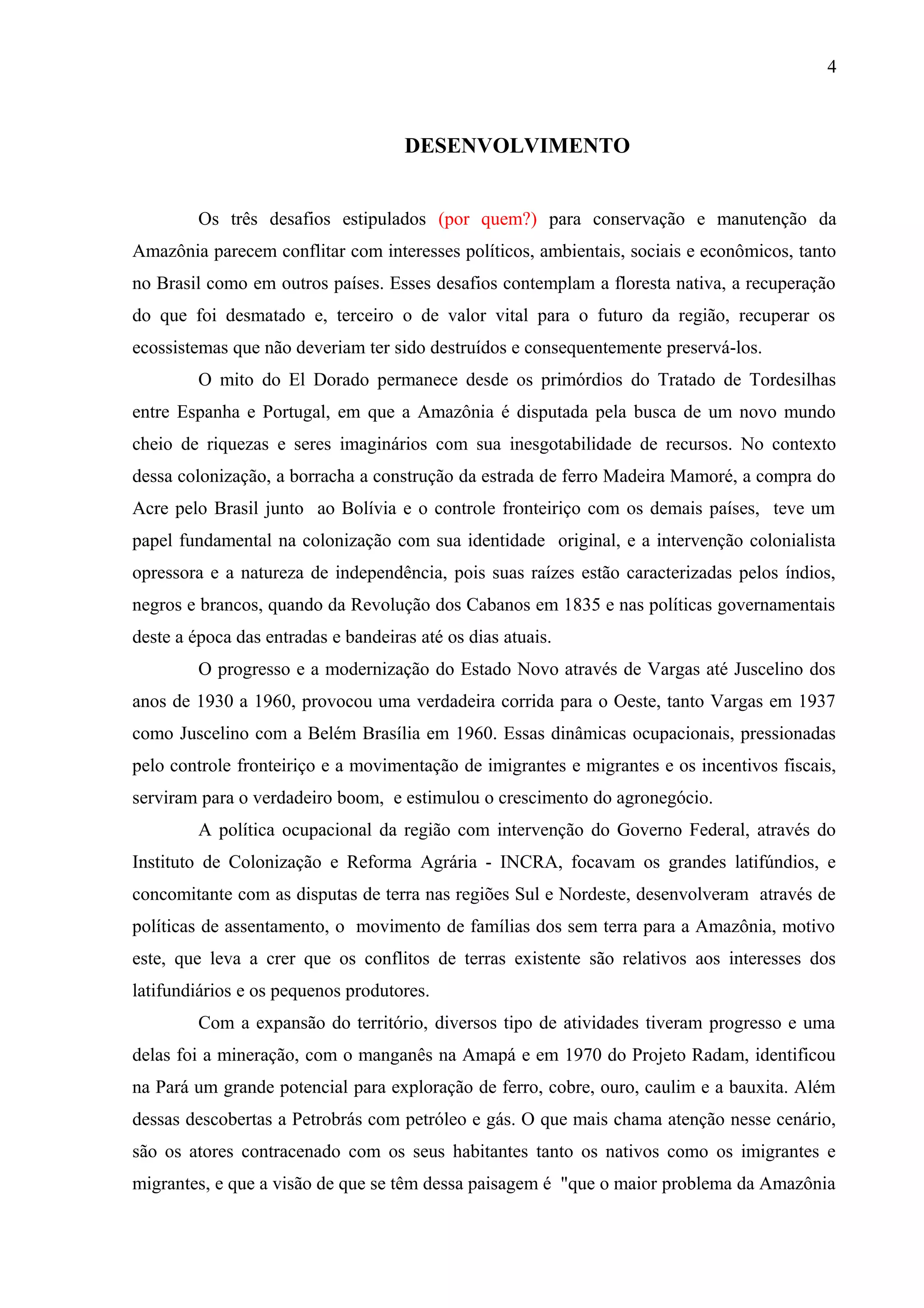 4
DESENVOLVIMENTO
Os três desafios estipulados (por quem?) para conservação e manutenção da
Amazônia parecem conflitar com interesses políticos, ambientais, sociais e econômicos, tanto
no Brasil como em outros países. Esses desafios contemplam a floresta nativa, a recuperação
do que foi desmatado e, terceiro o de valor vital para o futuro da região, recuperar os
ecossistemas que não deveriam ter sido destruídos e consequentemente preservá-los.
O mito do El Dorado permanece desde os primórdios do Tratado de Tordesilhas
entre Espanha e Portugal, em que a Amazônia é disputada pela busca de um novo mundo
cheio de riquezas e seres imaginários com sua inesgotabilidade de recursos. No contexto
dessa colonização, a borracha a construção da estrada de ferro Madeira Mamoré, a compra do
Acre pelo Brasil junto ao Bolívia e o controle fronteiriço com os demais países, teve um
papel fundamental na colonização com sua identidade original, e a intervenção colonialista
opressora e a natureza de independência, pois suas raízes estão caracterizadas pelos índios,
negros e brancos, quando da Revolução dos Cabanos em 1835 e nas políticas governamentais
deste a época das entradas e bandeiras até os dias atuais.
O progresso e a modernização do Estado Novo através de Vargas até Juscelino dos
anos de 1930 a 1960, provocou uma verdadeira corrida para o Oeste, tanto Vargas em 1937
como Juscelino com a Belém Brasília em 1960. Essas dinâmicas ocupacionais, pressionadas
pelo controle fronteiriço e a movimentação de imigrantes e migrantes e os incentivos fiscais,
serviram para o verdadeiro boom, e estimulou o crescimento do agronegócio.
A política ocupacional da região com intervenção do Governo Federal, através do
Instituto de Colonização e Reforma Agrária - INCRA, focavam os grandes latifúndios, e
concomitante com as disputas de terra nas regiões Sul e Nordeste, desenvolveram através de
políticas de assentamento, o movimento de famílias dos sem terra para a Amazônia, motivo
este, que leva a crer que os conflitos de terras existente são relativos aos interesses dos
latifundiários e os pequenos produtores.
Com a expansão do território, diversos tipo de atividades tiveram progresso e uma
delas foi a mineração, com o manganês na Amapá e em 1970 do Projeto Radam, identificou
na Pará um grande potencial para exploração de ferro, cobre, ouro, caulim e a bauxita. Além
dessas descobertas a Petrobrás com petróleo e gás. O que mais chama atenção nesse cenário,
são os atores contracenado com os seus habitantes tanto os nativos como os imigrantes e
migrantes, e que a visão de que se têm dessa paisagem é "que o maior problema da Amazônia
 