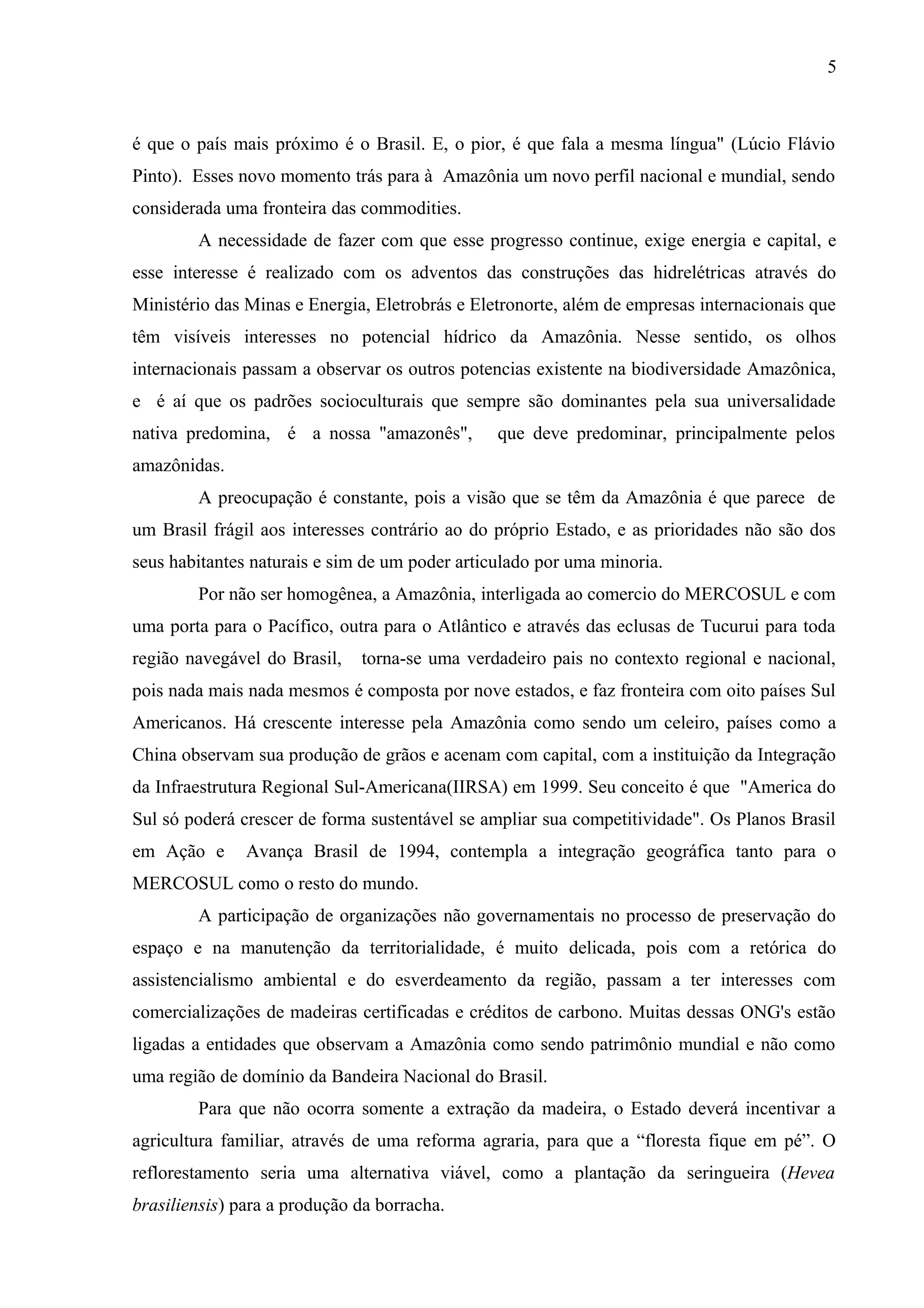 5
é que o país mais próximo é o Brasil. E, o pior, é que fala a mesma língua" (Lúcio Flávio
Pinto). Esses novo momento trás para à Amazônia um novo perfil nacional e mundial, sendo
considerada uma fronteira das commodities.
A necessidade de fazer com que esse progresso continue, exige energia e capital, e
esse interesse é realizado com os adventos das construções das hidrelétricas através do
Ministério das Minas e Energia, Eletrobrás e Eletronorte, além de empresas internacionais que
têm visíveis interesses no potencial hídrico da Amazônia. Nesse sentido, os olhos
internacionais passam a observar os outros potencias existente na biodiversidade Amazônica,
e é aí que os padrões socioculturais que sempre são dominantes pela sua universalidade
nativa predomina, é a nossa "amazonês", que deve predominar, principalmente pelos
amazônidas.
A preocupação é constante, pois a visão que se têm da Amazônia é que parece de
um Brasil frágil aos interesses contrário ao do próprio Estado, e as prioridades não são dos
seus habitantes naturais e sim de um poder articulado por uma minoria.
Por não ser homogênea, a Amazônia, interligada ao comercio do MERCOSUL e com
uma porta para o Pacífico, outra para o Atlântico e através das eclusas de Tucurui para toda
região navegável do Brasil, torna-se uma verdadeiro pais no contexto regional e nacional,
pois nada mais nada mesmos é composta por nove estados, e faz fronteira com oito países Sul
Americanos. Há crescente interesse pela Amazônia como sendo um celeiro, países como a
China observam sua produção de grãos e acenam com capital, com a instituição da Integração
da Infraestrutura Regional Sul-Americana(IIRSA) em 1999. Seu conceito é que "America do
Sul só poderá crescer de forma sustentável se ampliar sua competitividade". Os Planos Brasil
em Ação e Avança Brasil de 1994, contempla a integração geográfica tanto para o
MERCOSUL como o resto do mundo.
A participação de organizações não governamentais no processo de preservação do
espaço e na manutenção da territorialidade, é muito delicada, pois com a retórica do
assistencialismo ambiental e do esverdeamento da região, passam a ter interesses com
comercializações de madeiras certificadas e créditos de carbono. Muitas dessas ONG's estão
ligadas a entidades que observam a Amazônia como sendo patrimônio mundial e não como
uma região de domínio da Bandeira Nacional do Brasil.
Para que não ocorra somente a extração da madeira, o Estado deverá incentivar a
agricultura familiar, através de uma reforma agraria, para que a “floresta fique em pé”. O
reflorestamento seria uma alternativa viável, como a plantação da seringueira (Hevea
brasiliensis) para a produção da borracha.
 