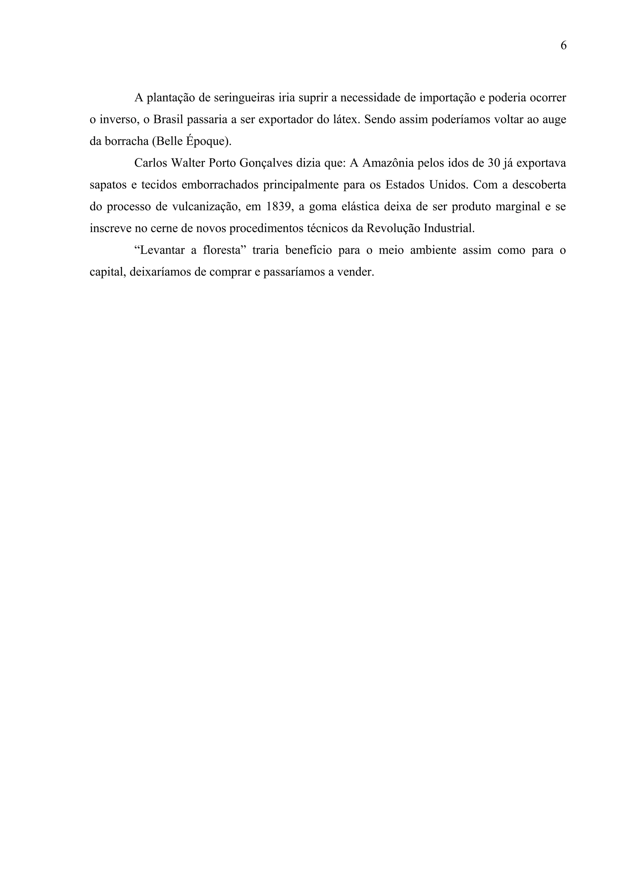 6
A plantação de seringueiras iria suprir a necessidade de importação e poderia ocorrer
o inverso, o Brasil passaria a ser exportador do látex. Sendo assim poderíamos voltar ao auge
da borracha (Belle Époque).
Carlos Walter Porto Gonçalves dizia que: A Amazônia pelos idos de 30 já exportava
sapatos e tecidos emborrachados principalmente para os Estados Unidos. Com a descoberta
do processo de vulcanização, em 1839, a goma elástica deixa de ser produto marginal e se
inscreve no cerne de novos procedimentos técnicos da Revolução Industrial.
“Levantar a floresta” traria benefício para o meio ambiente assim como para o
capital, deixaríamos de comprar e passaríamos a vender.
 