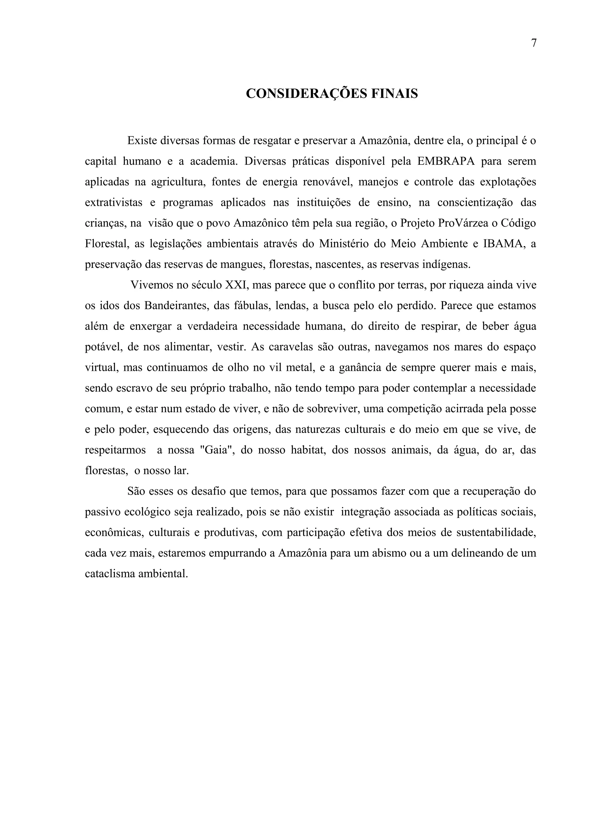 7
CONSIDERAÇÕES FINAIS
Existe diversas formas de resgatar e preservar a Amazônia, dentre ela, o principal é o
capital humano e a academia. Diversas práticas disponível pela EMBRAPA para serem
aplicadas na agricultura, fontes de energia renovável, manejos e controle das explotações
extrativistas e programas aplicados nas instituições de ensino, na conscientização das
crianças, na visão que o povo Amazônico têm pela sua região, o Projeto ProVárzea o Código
Florestal, as legislações ambientais através do Ministério do Meio Ambiente e IBAMA, a
preservação das reservas de mangues, florestas, nascentes, as reservas indígenas.
Vivemos no século XXI, mas parece que o conflito por terras, por riqueza ainda vive
os idos dos Bandeirantes, das fábulas, lendas, a busca pelo elo perdido. Parece que estamos
além de enxergar a verdadeira necessidade humana, do direito de respirar, de beber água
potável, de nos alimentar, vestir. As caravelas são outras, navegamos nos mares do espaço
virtual, mas continuamos de olho no vil metal, e a ganância de sempre querer mais e mais,
sendo escravo de seu próprio trabalho, não tendo tempo para poder contemplar a necessidade
comum, e estar num estado de viver, e não de sobreviver, uma competição acirrada pela posse
e pelo poder, esquecendo das origens, das naturezas culturais e do meio em que se vive, de
respeitarmos a nossa "Gaia", do nosso habitat, dos nossos animais, da água, do ar, das
florestas, o nosso lar.
São esses os desafio que temos, para que possamos fazer com que a recuperação do
passivo ecológico seja realizado, pois se não existir integração associada as políticas sociais,
econômicas, culturais e produtivas, com participação efetiva dos meios de sustentabilidade,
cada vez mais, estaremos empurrando a Amazônia para um abismo ou a um delineando de um
cataclisma ambiental.
 