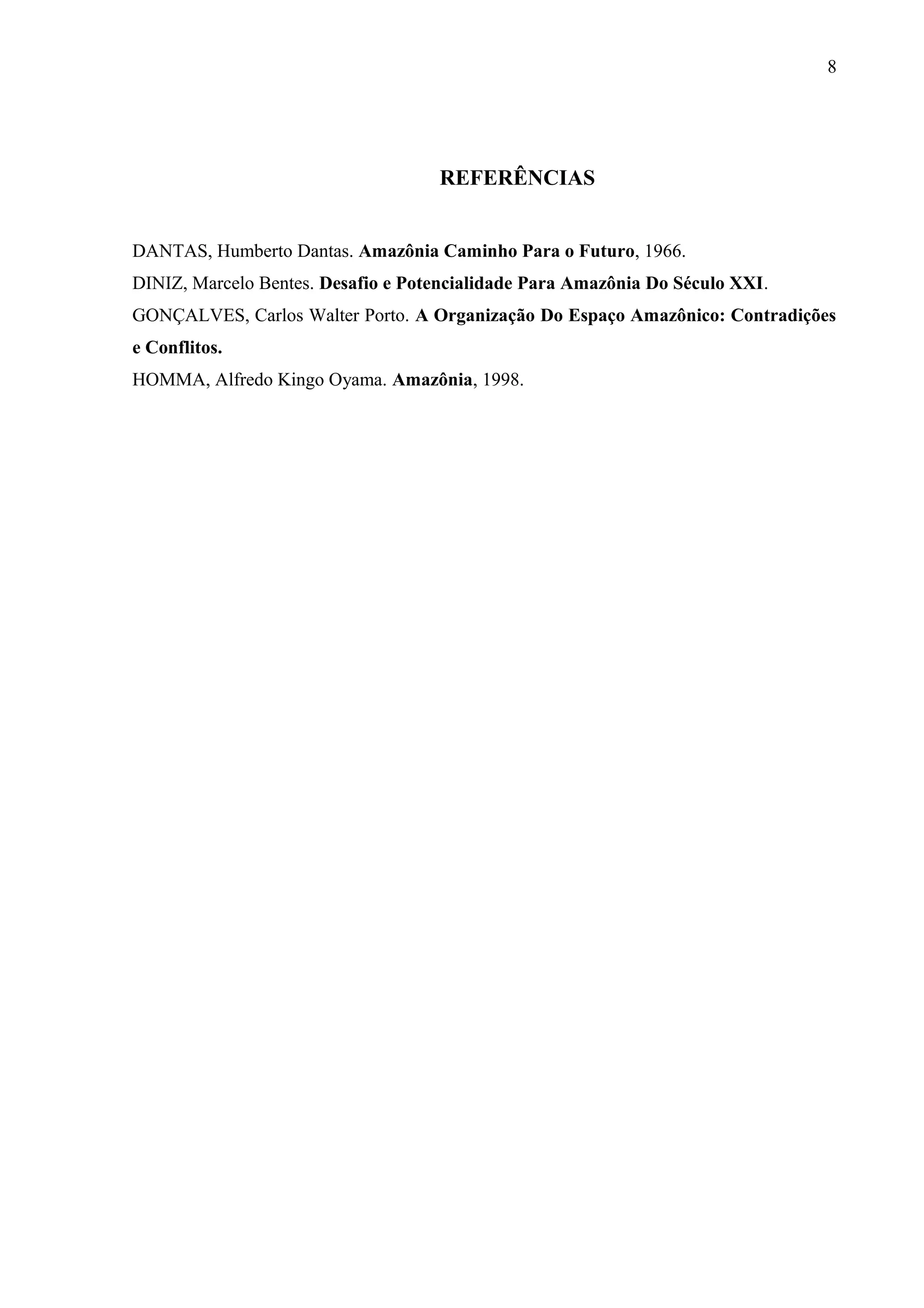 8
REFERÊNCIAS
DANTAS, Humberto Dantas. Amazônia Caminho Para o Futuro, 1966.
DINIZ, Marcelo Bentes. Desafio e Potencialidade Para Amazônia Do Século XXI.
GONÇALVES, Carlos Walter Porto. A Organização Do Espaço Amazônico: Contradições
e Conflitos.
HOMMA, Alfredo Kingo Oyama. Amazônia, 1998.
 