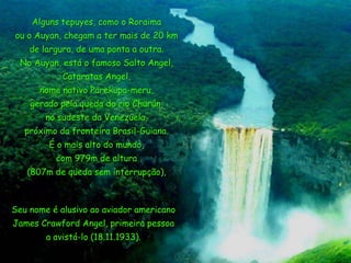 Alguns tepuyes, como o Roraima
ou o Auyan, chegam a ter mais de 20 km

de largura, de uma ponta a outra.
No Auyan, está o famoso Salto Angel,
Cataratas Angel,
nome nativo Parekupa-meru,

gerado pela queda do rio Churún,
no sudeste da Venezuela,
próximo da fronteira Brasil-Guiana.
É o mais alto do mundo,
com 979m de altura
(807m de queda sem interrupção),

Seu nome é alusivo ao aviador americano
James Crawford Angel, primeira pessoa
a avistá-lo (18.11.1933).

 