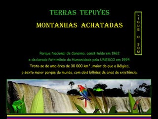 TERRAS TEPUYES
MONTANHAS ACHATADAS

L
I
G
U
E
O

Parque Nacional de Canaima, constituído em 1962

S
O
M

e declarado Patrimônio da Humanidade pela UNESCO em 1994.
Trata-se de uma área de 30 000 km², maior do que a Bélgica,
o sexto maior parque do mundo, com dois bilhões de anos de existência.

 