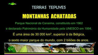 TERRAS TEPUYES
MONTANHAS ACHATADAS
Parque Nacional de Canaima, constituído em 1962
e declarado Património da Humanidade pela UNESCO em 1994.
É uma área de 30 000 km², superior à da Bélgica,
o sexto maior parque do mundo, com 2 biliões de anos.
Ligar o som
 