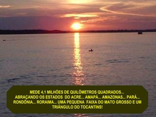 MEDE 4,1 MILHÕES DE QUILÔMETROS QUADRADOS...  ABRAÇANDO OS ESTADOS  DO ACRE... AMAPÁ... AMAZONAS... PARÁ... RONDÔNIA... RORAIMA... UMA PEQUENA  FAIXA DO MATO GROSSO E UM  TRIÂNGULO DO TOCANTINS! 