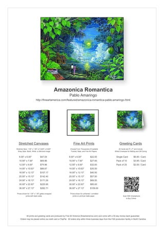 Amazonica Romantica
                                                               Pablo Amaringo
                           http://fineartamerica.com/featured/amazonica-romantica-pablo-amaringo.html




   Stretched Canvases                                               Fine Art Prints                                       Greeting Cards
Stretcher Bars: 1.50" x 1.50" or 0.625" x 0.625"                Choose From Thousands of Available                       All Cards are 5" x 7" and Include
  Wrap Style: Black, White, or Mirrored Image                    Frames, Mats, and Fine Art Papers                  White Envelopes for Mailing and Gift Giving


   8.00" x 6.00"                 $47.04                       8.00" x 6.00"              $22.00                       Single Card            $6.95 / Card
   10.00" x 7.50"                $69.96                       10.00" x 7.50"             $27.00                       Pack of 10             $3.95 / Card
   12.00" x 9.00"                $74.96                       12.00" x 9.00"             $32.00                       Pack of 25             $3.00 / Card
   14.00" x 10.63"               $88.87                       14.00" x 10.63"            $35.50
   16.00" x 12.13"               $107.17                      16.00" x 12.13"            $40.50
   20.00" x 15.13"               $142.40                      20.00" x 15.13"            $57.50
   24.00" x 18.13"               $171.26                      24.00" x 18.13"            $69.50
   30.00" x 22.63"               $220.95                      30.00" x 22.63"            $85.00
   36.00" x 27.13"               $282.71                      36.00" x 27.13"            $109.00

 Prices shown for 1.50" x 1.50" gallery-wrapped                 Prices shown for unframed / unmatted
            prints with black sides.                               prints on archival matte paper.                             Scan With Smartphone
                                                                                                                                  to Buy Online




              All prints and greeting cards are produced by Fine Art America (fineartamerica.com) and come with a 30-day money-back guarantee.
     Orders may be placed online via credit card or PayPal. All orders ship within three business days from the FAA production facility in North Carolina.
 