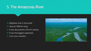 5. The Amazonas River
 Mightiest river in the world.
 Around 7000 km long.
 It was discovered in the XV century.
 It has the biggest watershed.
 It has many meanders.
 