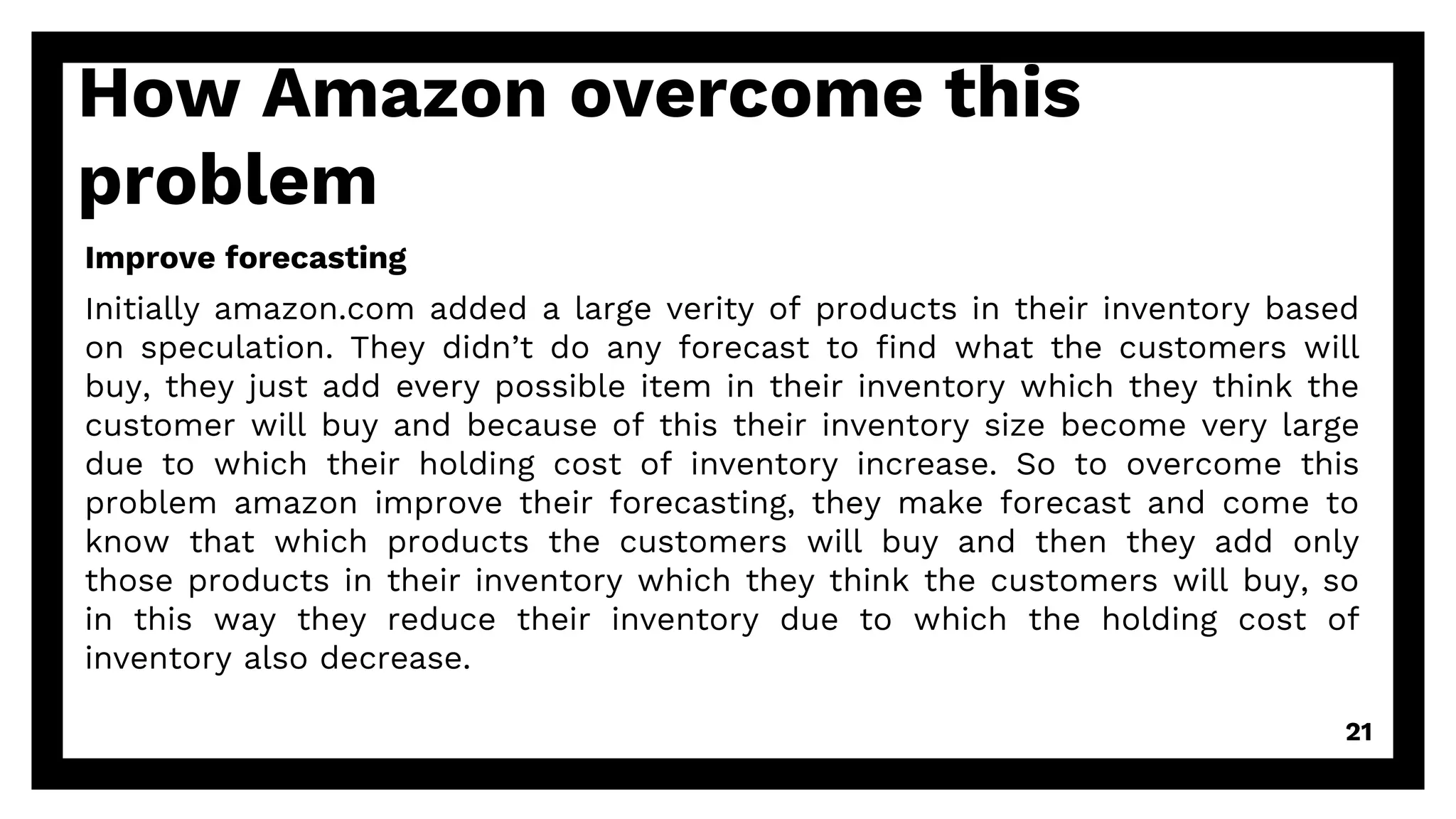 How Amazon overcome this
problem
Improve forecasting
Initially amazon.com added a large verity of products in their inventory based
on speculation. They didn’t do any forecast to find what the customers will
buy, they just add every possible item in their inventory which they think the
customer will buy and because of this their inventory size become very large
due to which their holding cost of inventory increase. So to overcome this
problem amazon improve their forecasting, they make forecast and come to
know that which products the customers will buy and then they add only
those products in their inventory which they think the customers will buy, so
in this way they reduce their inventory due to which the holding cost of
inventory also decrease.
21
 