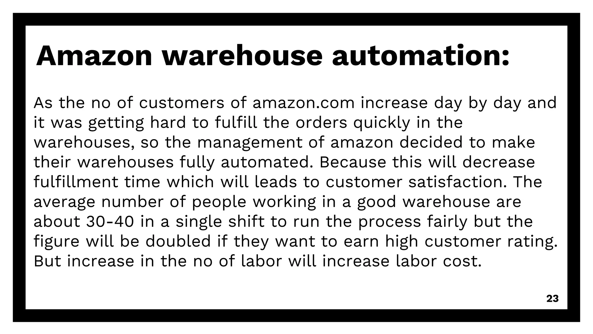 Amazon warehouse automation:
As the no of customers of amazon.com increase day by day and
it was getting hard to fulfill the orders quickly in the
warehouses, so the management of amazon decided to make
their warehouses fully automated. Because this will decrease
fulfillment time which will leads to customer satisfaction. The
average number of people working in a good warehouse are
about 30-40 in a single shift to run the process fairly but the
figure will be doubled if they want to earn high customer rating.
But increase in the no of labor will increase labor cost.
23
 