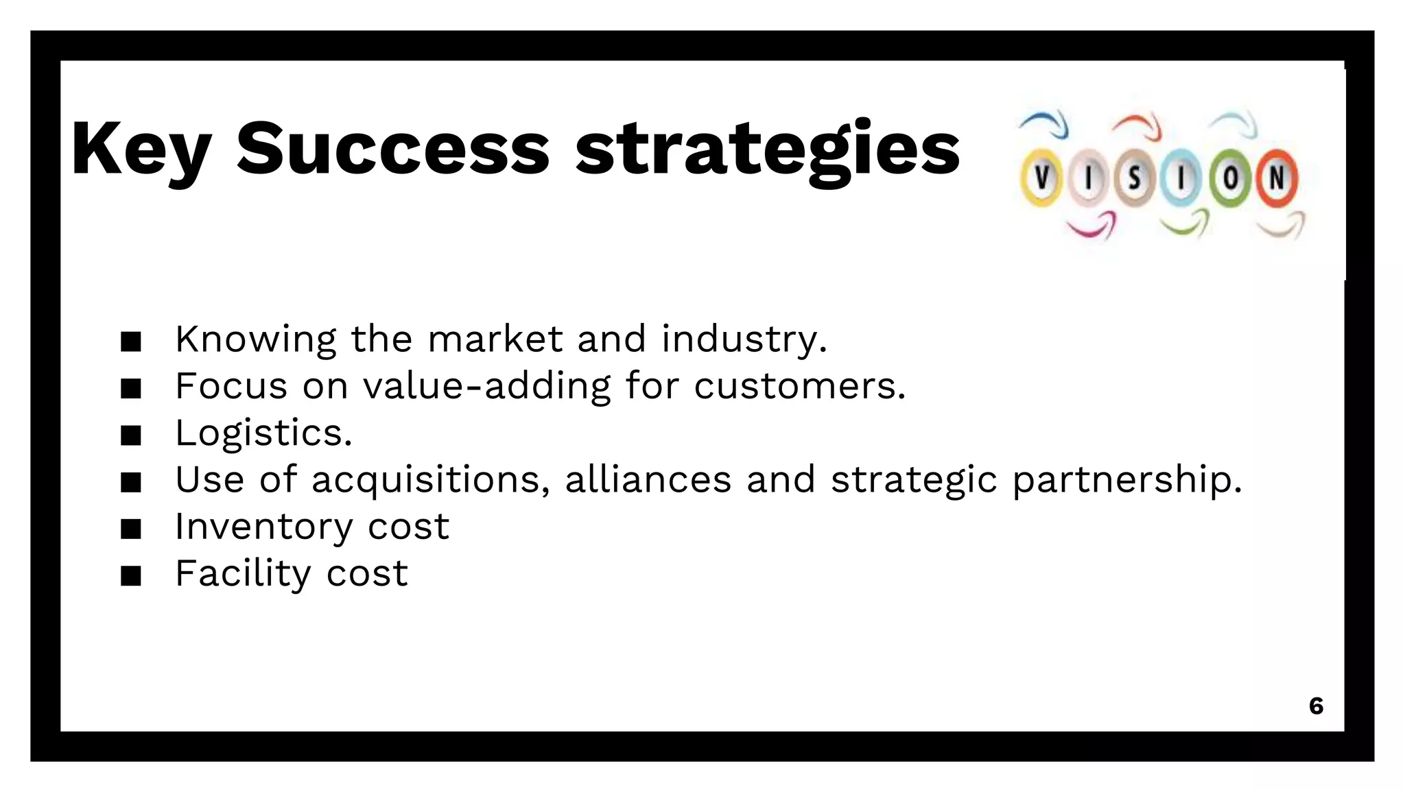 Key Success strategies
▪ Knowing the market and industry.
▪ Focus on value-adding for customers.
▪ Logistics.
▪ Use of acquisitions, alliances and strategic partnership.
▪ Inventory cost
▪ Facility cost
6
 