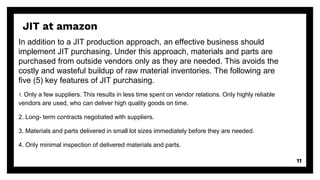 In addition to a JIT production approach, an effective business should
implement JIT purchasing. Under this approach, materials and parts are
purchased from outside vendors only as they are needed. This avoids the
costly and wasteful buildup of raw material inventories. The following are
five (5) key features of JIT purchasing.
1. Only a few suppliers. This results in less time spent on vendor relations. Only highly reliable
vendors are used, who can deliver high quality goods on time.
2. Long- term contracts negotiated with suppliers.
3. Materials and parts delivered in small lot sizes immediately before they are needed.
4. Only minimal inspection of delivered materials and parts.
11
JIT at amazon
 