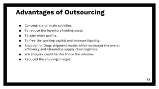 Advantages of Outsourcing
▪ Concentrate on main activities.
▪ To reduce the inventory holding costs.
▪ To earn more profits.
▪ To free the working capital and increase liquidity.
▪ Adoption of Drop-shipment model which increased the overall
efficiency and streamline supply chain logistics.
▪ Warehouses could handle thrice the volumes.
▪ Reduced the shipping charges.
13
 