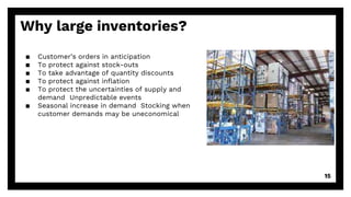 Why large inventories?
▪ Customer’s orders in anticipation
▪ To protect against stock-outs
▪ To take advantage of quantity discounts
▪ To protect against inflation
▪ To protect the uncertainties of supply and
demand Unpredictable events
▪ Seasonal increase in demand Stocking when
customer demands may be uneconomical
15
 