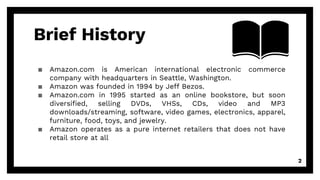 Brief History
▪ Amazon.com is American international electronic commerce
company with headquarters in Seattle, Washington.
▪ Amazon was founded in 1994 by Jeff Bezos.
▪ Amazon.com in 1995 started as an online bookstore, but soon
diversified, selling DVDs, VHSs, CDs, video and MP3
downloads/streaming, software, video games, electronics, apparel,
furniture, food, toys, and jewelry.
▪ Amazon operates as a pure internet retailers that does not have
retail store at all
2
 