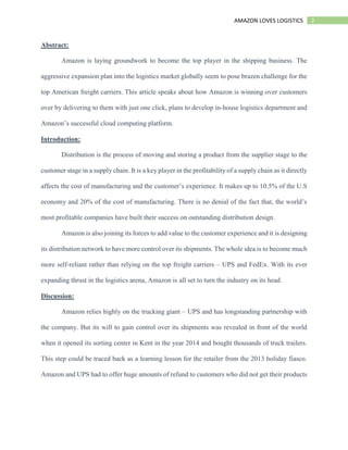 2AMAZON LOVES LOGISTICS
Abstract:
Amazon is laying groundwork to become the top player in the shipping business. The
aggressive expansion plan into the logistics market globally seem to pose brazen challenge for the
top American freight carriers. This article speaks about how Amazon is winning over customers
over by delivering to them with just one click, plans to develop in-house logistics department and
Amazon’s successful cloud computing platform.
Introduction:
Distribution is the process of moving and storing a product from the supplier stage to the
customer stage in a supply chain. It is a key player in the profitability of a supply chain as it directly
affects the cost of manufacturing and the customer’s experience. It makes up to 10.5% of the U.S
economy and 20% of the cost of manufacturing. There is no denial of the fact that, the world’s
most profitable companies have built their success on outstanding distribution design.
Amazon is also joining its forces to add value to the customer experience and it is designing
its distribution network to have more control over its shipments. The whole idea is to become much
more self-reliant rather than relying on the top freight carriers – UPS and FedEx. With its ever
expanding thrust in the logistics arena, Amazon is all set to turn the industry on its head.
Discussion:
Amazon relies highly on the trucking giant – UPS and has longstanding partnership with
the company. But its will to gain control over its shipments was revealed in front of the world
when it opened its sorting center in Kent in the year 2014 and bought thousands of truck trailers.
This step could be traced back as a learning lesson for the retailer from the 2013 holiday fiasco.
Amazon and UPS had to offer huge amounts of refund to customers who did not get their products
 