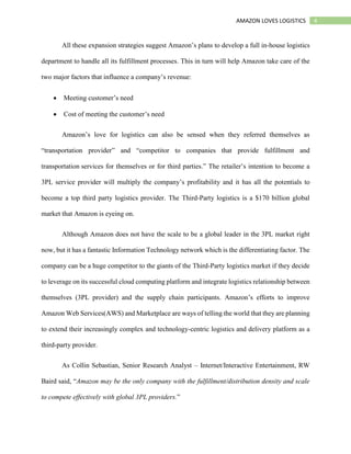 4AMAZON LOVES LOGISTICS
All these expansion strategies suggest Amazon’s plans to develop a full in-house logistics
department to handle all its fulfillment processes. This in turn will help Amazon take care of the
two major factors that influence a company’s revenue:
 Meeting customer’s need
 Cost of meeting the customer’s need
Amazon’s love for logistics can also be sensed when they referred themselves as
“transportation provider” and “competitor to companies that provide fulfillment and
transportation services for themselves or for third parties.” The retailer’s intention to become a
3PL service provider will multiply the company’s profitability and it has all the potentials to
become a top third party logistics provider. The Third-Party logistics is a $170 billion global
market that Amazon is eyeing on.
Although Amazon does not have the scale to be a global leader in the 3PL market right
now, but it has a fantastic Information Technology network which is the differentiating factor. The
company can be a huge competitor to the giants of the Third-Party logistics market if they decide
to leverage on its successful cloud computing platform and integrate logistics relationship between
themselves (3PL provider) and the supply chain participants. Amazon’s efforts to improve
Amazon Web Services(AWS) and Marketplace are ways of telling the world that they are planning
to extend their increasingly complex and technology-centric logistics and delivery platform as a
third-party provider.
As Collin Sebastian, Senior Research Analyst – Internet/Interactive Entertainment, RW
Baird said, “Amazon may be the only company with the fulfillment/distribution density and scale
to compete effectively with global 3PL providers.”
 