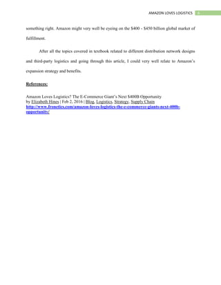 6AMAZON LOVES LOGISTICS
something right. Amazon might very well be eyeing on the $400 - $450 billion global market of
fulfillment.
After all the topics covered in textbook related to different distribution network designs
and third-party logistics and going through this article, I could very well relate to Amazon’s
expansion strategy and benefits.
References:
Amazon Loves Logistics? The E-Commerce Giant’s Next $400B Opportunity
by Elizabeth Hines | Feb 2, 2016 | Blog, Logistics, Strategy, Supply Chain
http://www.fronetics.com/amazon-loves-logistics-the-e-commerce-giants-next-400b-
opportunity/
 