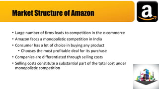 • Large number of firms leads to competition in the e-commerce
• Amazon faces a monopolistic competition in India
• Consumer has a lot of choice in buying any product
• Chooses the most profitable deal for its purchase
• Companies are differentiated through selling costs
• Selling costs constitute a substantial part of the total cost under
monopolistic competition
Market Structure of Amazon
 