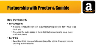 How they benefit?
• For Amazon:
• It results in reduction of cost as cumbersome products don’t have to go
extra way
• Also uses the extra space in their distribution centers to store more
profitable items
• For P&G
• By cutting their transportation costs and by taking Amazon’s help in
spurring its online sales
Partnership with Procter & Gamble
 