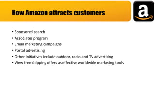 • Sponsored search
• Associates program
• Email marketing campaigns
• Portal advertising
• Other initiatives include outdoor, radio and TV advertising
• View free shipping offers as effective worldwide marketing tools
How Amazon attracts customers
 