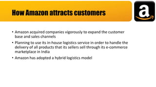 • Amazon acquired companies vigorously to expand the customer
base and sales channels
• Planning to use its in-house logistics service in order to handle the
delivery of all products that its sellers sell through its e-commerce
marketplace in India
• Amazon has adopted a hybrid logistics model
How Amazon attracts customers
 