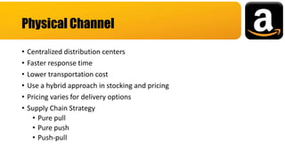• Centralized distribution centers
• Faster response time
• Lower transportation cost
• Use a hybrid approach in stocking and pricing
• Pricing varies for delivery options
• Supply Chain Strategy
• Pure pull
• Pure push
• Push-pull
Physical Channel
 